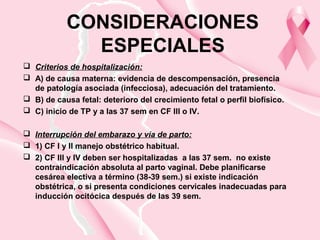 CONSIDERACIONES
ESPECIALES
 Criterios de hospitalización:
 A) de causa materna: evidencia de descompensación, presencia
de patología asociada (infecciosa), adecuación del tratamiento.
 B) de causa fetal: deterioro del crecimiento fetal o perfil biofísico.
 C) inicio de TP y a las 37 sem en CF III o IV.
 Interrupción del embarazo y vía de parto:
 1) CF I y II manejo obstétrico habitual.
 2) CF III y IV deben ser hospitalizadas a las 37 sem. no existe
contraindicación absoluta al parto vaginal. Debe planificarse
cesárea electiva a término (38-39 sem.) si existe indicación
obstétrica, o si presenta condiciones cervicales inadecuadas para
inducción ocitócica después de las 39 sem.
 