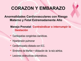 Manejo Prenatal: Contraindicar o interrumpir la
Gestación
Anormalidades Cardiovasculares con Riesgo
Materno y Fetal Extremadamente Alto
CORAZON Y EMBARAZO
 Cardiopatías congénitas cianóticas.
 Hipertensión pulmonar
 Cardiomiopatía dilatada con ICC.
 Síndrome de Marfan + dilatación de la raíz aórtica.
 Lesiones obstructivas sintomáticos.
 