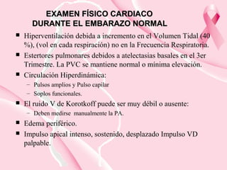 EXAMEN FÍSICO CARDIACOEXAMEN FÍSICO CARDIACO
DURANTE EL EMBARAZO NORMALDURANTE EL EMBARAZO NORMAL
 Hiperventilación debida a incremento en el Volumen Tidal (40
%), (vol en cada respiración) no en la Frecuencia Respiratoria.
 Estertores pulmonares debidos a atelectasias basales en el 3er
Trimestre. La PVC se mantiene normal o mínima elevación.
 Circulación Hiperdinámica:
– Pulsos amplios y Pulso capilar
– Soplos funcionales.
 El ruido V de Korotkoff puede ser muy débil o ausente:
– Deben medirse manualmente la PA.
 Edema periférico.
 Impulso apical intenso, sostenido, desplazado Impulso VD
palpable.
 