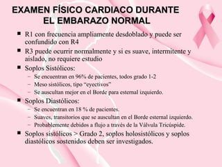 EXAMEN FÍSICO CARDIACO DURANTEEXAMEN FÍSICO CARDIACO DURANTE
EL EMBARAZO NORMALEL EMBARAZO NORMAL
 R1 con frecuencia ampliamente desdoblado y puede ser
confundido con R4
 R3 puede ocurrir normalmente y si es suave, intermitente y
aislado, no requiere estudio
 Soplos Sistólicos:
– Se encuentran en 96% de pacientes, todos grado 1-2
– Meso sistólicos, tipo “eyectivos”
– Se auscultan mejor en el Borde para esternal izquierdo.
 Soplos Diastólicos:
– Se encuentran en 18 % de pacientes.
– Suaves, transitorios que se auscultan en el Borde esternal izquierdo.
– Probablemente debidos a flujo a través de la Válvula Tricúspide.
 Soplos sistólicos > Grado 2, soplos holosistólicos y soplos
diastólicos sostenidos deben ser investigados.
 