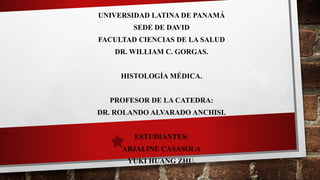 UNIVERSIDAD LATINA DE PANAMÁ
SEDE DE DAVID
FACULTAD CIENCIAS DE LA SALUD
DR. WILLIAM C. GORGAS.
HISTOLOGÍA MÉDICA.
PROFESOR DE LA CATEDRA:
DR. ROLANDO ALVARADO ANCHISI.
ESTUDIANTES:
ABJALINE CASASOLA
YUKI HUANG ZHU.
 