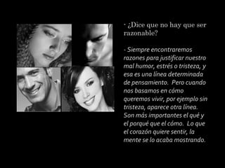 - ¿Dice que no hay que ser
razonable?
 
- Siempre encontraremos
razones para justificar nuestro
mal humor, estrés o tristeza, y
esa es una línea determinada
de pensamiento. Pero cuando
nos basamos en cómo
queremos vivir, por ejemplo sin
tristeza, aparece otra línea.
Son más importantes el qué y
el porqué que el cómo. Lo que
el corazón quiere sentir, la
mente se lo acaba mostrando.

 