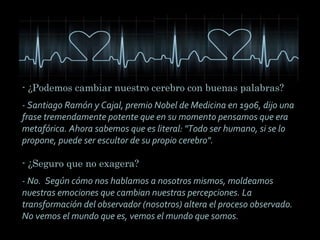 - ¿Podemos cambiar nuestro cerebro con buenas palabras?
- Santiago Ramón y Cajal, premio Nobel de Medicina en 1906, dijo una
frase tremendamente potente que en su momento pensamos que era
metafórica. Ahora sabemos que es literal: "Todo ser humano, si se lo
propone, puede ser escultor de su propio cerebro".
- ¿Seguro que no exagera?
- No. Según cómo nos hablamos a nosotros mismos, moldeamos
nuestras emociones que cambian nuestras percepciones. La
transformación del observador (nosotros) altera el proceso observado.
No vemos el mundo que es, vemos el mundo que somos.

 