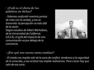 - ¿Cuál es el efecto de las
palabras no dichas?
- Solemos confundir nuestros puntos
de vista con la verdad, y eso se
transmite: la percepción va más allá
de la razón.
Según estudios de Albert Merhabian,
de la Universidad de California
(UCLA), el 93% del impacto de una
comunicación va por debajo de la
conciencia.
- ¿Por qué nos cuesta tanto cambiar?
- El miedo nos impide salir de la zona de confort, tendemos a la seguridad
de lo conocido, y esa actitud nos impide realizarnos. Para crecer hay que
salir de esa zona.

 