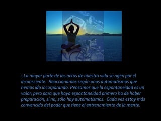 - La mayor parte de los actos de nuestra vida se rigen por el
inconsciente. Reaccionamos según unos automatismos que
hemos ido incorporando. Pensamos que la espontaneidad es un
valor; pero para que haya espontaneidad primero ha de haber
preparación, si no, sólo hay automatismos. Cada vez estoy más
convencido del poder que tiene el entrenamiento de la mente.

 
