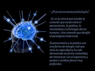 - ¿Psiconeuroinmunobiología?
 
- Sí, es la ciencia que estudia la
conexión que existe entre el
pensamiento, la palabra, la
mentalidad y la fisiología del ser
humano. Una conexión que desafía
el paradigma tradicional.
El pensamiento y la palabra son
una forma de energía vital que
tiene la capacidad (y ha sido
demostrado de forma sostenible),
de interactuar con el organismo y
producir cambios físicos muy
profundos.

 