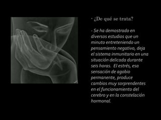 - ¿De qué se trata?
 
- Se ha demostrado en
diversos estudios que un
minuto entreteniendo un
pensamiento negativo, deja
el sistema inmunitario en una
situación delicada durante
seis horas. El estrés, esa
sensación de agobio
permanente, produce
cambios muy sorprendentes
en el funcionamiento del
cerebro y en la constelación
hormonal.

 