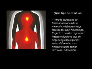 - ¿Qué tipo de cambios?
 
- Tiene la capacidad de
lesionar neuronas de la
memoria y del aprendizaje
localizadas en el hipocampo.
Y afecta a nuestra capacidad
intelectual porque deja sin
riego sanguíneo aquellas
zonas del cerebro más
necesarias para tomar
decisiones adecuadas.

 