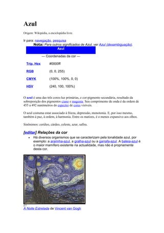 Azul 
Origem: Wikipédia, a enciclopédia livre. 
Ir para: navegação, pesquisa 
Nota: Para outros significados de Azul, ver Azul (desambiguação). 
Azul 
— Coordenadas da cor — 
Trip. Hex #0000ff 
RGB (0, 0, 255) 
CMYK (100%, 100%, 0, 0) 
HSV (240, 100, 100%) 
O azul é uma das três cores-luz primárias, e cor-pigmento secundária, resultado da 
sobreposição dos pigmentos ciano e magenta. Seu comprimento de onda é da ordem de 
455 a 492 nanômetros do espectro de cores visíveis. 
O azul costuma estar associado à frieza, depressão, monotonia. E, por isso mesmo, 
também à paz, à ordem, à harmonia. Entre os matizes, é o menos expansivo aos olhos. 
Sinônimos: cerúleo, cárdeo, celeste, azur, safira. 
[editar] Relações da cor 
· Há diversos organismos que se caracterizam pela tonalidade azul, por 
exemplo: a ararinha-azul, a gralha-azul ou a garrafa-azul. A baleia-azul é 
o maior mamífero existente na actualidade, mas não é propriamente 
desta cor. 
A Noite Estrelada de Vincent van Gogh 
 