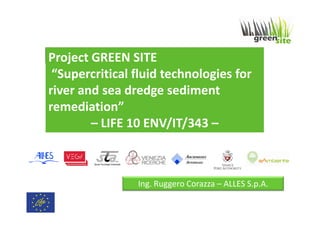Project GREEN SITE
“Supercritical fluid technologies for
river and sea dredge sediment
remediation”
– LIFE 10 ENV/IT/343 –

Ing. Ruggero Corazza – ALLES S.p.A.

 
