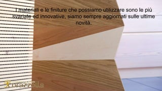 I materiali e le finiture che possiamo utilizzare sono le più
svariate ed innovative, siamo sempre aggiornati sulle ultime
novità.
 