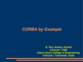 CORBA by Example



              G. Roy Antony Arnold
                  Lecturer / CSE
      Infant Jesus College of Engineering
           Tuticorin, Tamilnadu, India
 