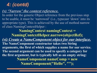 4: (contd)‏ (v) ‘Narrow’ the context reference. In order for the generic Object reference from the previous step to be usable, it must be ‘narrowed’ (i.e., typecast ‘down’ into its appropriate type). This is achieved by the use of method narrow of class NamingContextHelper : NamingContext namingContext = NamingContextHelper.narrow(objectRef); (vi) Create a NameComponent object for our interface. The NameComponent constructor takes two String arguments, the first of which supplies a name for our service. The second argument can be used to specify a category for the first argument, but is typically left as an empty string: NameComponent nameComp = new NameComponent("Hello", ""); 