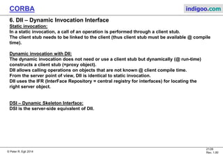 © Peter R. Egli 2015
21/27
Rev. 1.90
CORBA indigoo.com
5. COS – CORBA Object Services
COS defines additional services that extend the CORBA 2.0 standard.
These service are, however, rarely used in practice.
Service Description
Life Cycle Service Support for the creation, copying, moving and deleting of objects.
Persistence Common interface for storing / retrieving objects from storage.
Naming Services Primary object location service, mapping of human readable names to object
references.
Event Service Event notification mechanism (event supplier and consumer objects).
Push (publish - subscribe) and pull (=polling) models.
Concurrency Control Resource locking, transaction locks.
Transaction Service Flat and nested transactions (sub-transactions).
Relationship Services Explicit definition of relationships of objects.
Query Service Mapping CORBA objects to relational DBs (a kind of ORM).
Licensing Service Controlled access to objects.
Property Service Association of properties to objects at runtime (properties are not part of IDL
interface).
Time Service Synchronization of clocks on different hosts.
Security Service Authentication and propagation of credentials, encryption.
 