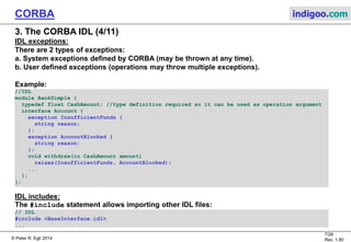 © Peter R. Egli 2015
7/27
Rev. 1.90
CORBA indigoo.com
3. The CORBA IDL (3/11)
Main elements of an interface:
Operations:
 Similar to operations (methods) in classes.
 Arguments have classifiers (in, inout, out) for specifying the direction of the
argument passing.
Attributes:
 Similar to attributes in classes.
 The IDL compiler generates setter and getter functions for each attribute except when
it is declared readonly.
Example:
//IDL
module BankSimple {
typedef float CashAmount; //type definition
interface Account; //forward declaration
interface bank {...};
interface Account {
readonly attribute string name;
readonly attribute CashAmount balance;
void deposit (in CashAmount amount);
void withdraw (in CashAmount amount);
};
};
 