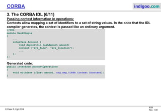 © Peter R. Egli 2015
9/27
Rev. 1.90
CORBA indigoo.com
3. The CORBA IDL (5/11)
IDL operation invocation semantics:
IDL supports 2 operation invocation semantics:
A. Synchronous:
In synchronous operation calls, the caller is blocked until the operation terminates and has
returned.
Synchronous operations correspond to operation calls on objects.
B. Oneway:
In oneway operation invocations, the client is not blocked during the invocation but may
continue with other work (asynchronous operation).
E.g. oneway operations may be used to send logging information to a log server where it is not
necessary to wait for the operation to complete.
N.B.: In oneway operations, there is no feedback to the client if the operation succeeded or
failed.
//IDL
module BankSimple
{ ...
interface Account {
oneway void notice(in string text);
...
};
};
 