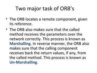Two major task of ORB’s
• The ORB locates a remote component, given
its reference.
• The ORB also makes sure that the called
method receives the parameters over the
network correctly. This process is known as
Marshalling. In reverse manner, the ORB also
makes sure that the calling component
receives back the return values, if any, from
the called method. This process is known as
Un-Marshalling.
 