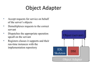 Object Adapter
Object (servant)
IDL
Skeleton
DSI
Object Adapter
• Accept requests for service on behalf
of the server’s objects
• Demultiplexes requests to the correct
servant
• Dispatches the appropriate operation
upcall on the servant
• Registers classes it supports and their
run-time instances with the
implementation repository
 