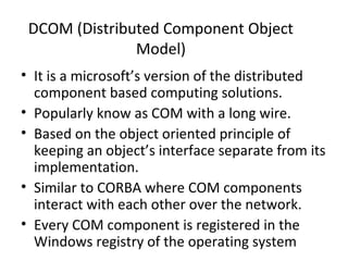DCOM (Distributed Component Object
Model)
• It is a microsoft’s version of the distributed
component based computing solutions.
• Popularly know as COM with a long wire.
• Based on the object oriented principle of
keeping an object’s interface separate from its
implementation.
• Similar to CORBA where COM components
interact with each other over the network.
• Every COM component is registered in the
Windows registry of the operating system
 