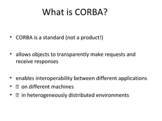 What is CORBA?
• CORBA is a standard (not a product!)
• allows objects to transparently make requests and
receive responses
• enables interoperability between different applications
• 􀂃 on different machines
• 􀂃 in heterogeneously distributed environments
 