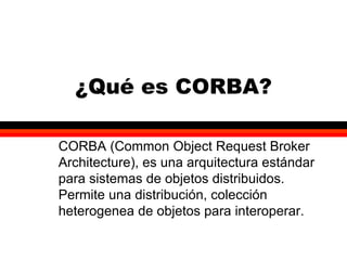CORBA 1
¿Qué es CORBA?
CORBA (Common Object Request Broker
Architecture), es una arquitectura estándar
para sistemas de objetos distribuidos.
Permite una distribución, colección
heterogenea de objetos para interoperar.
 