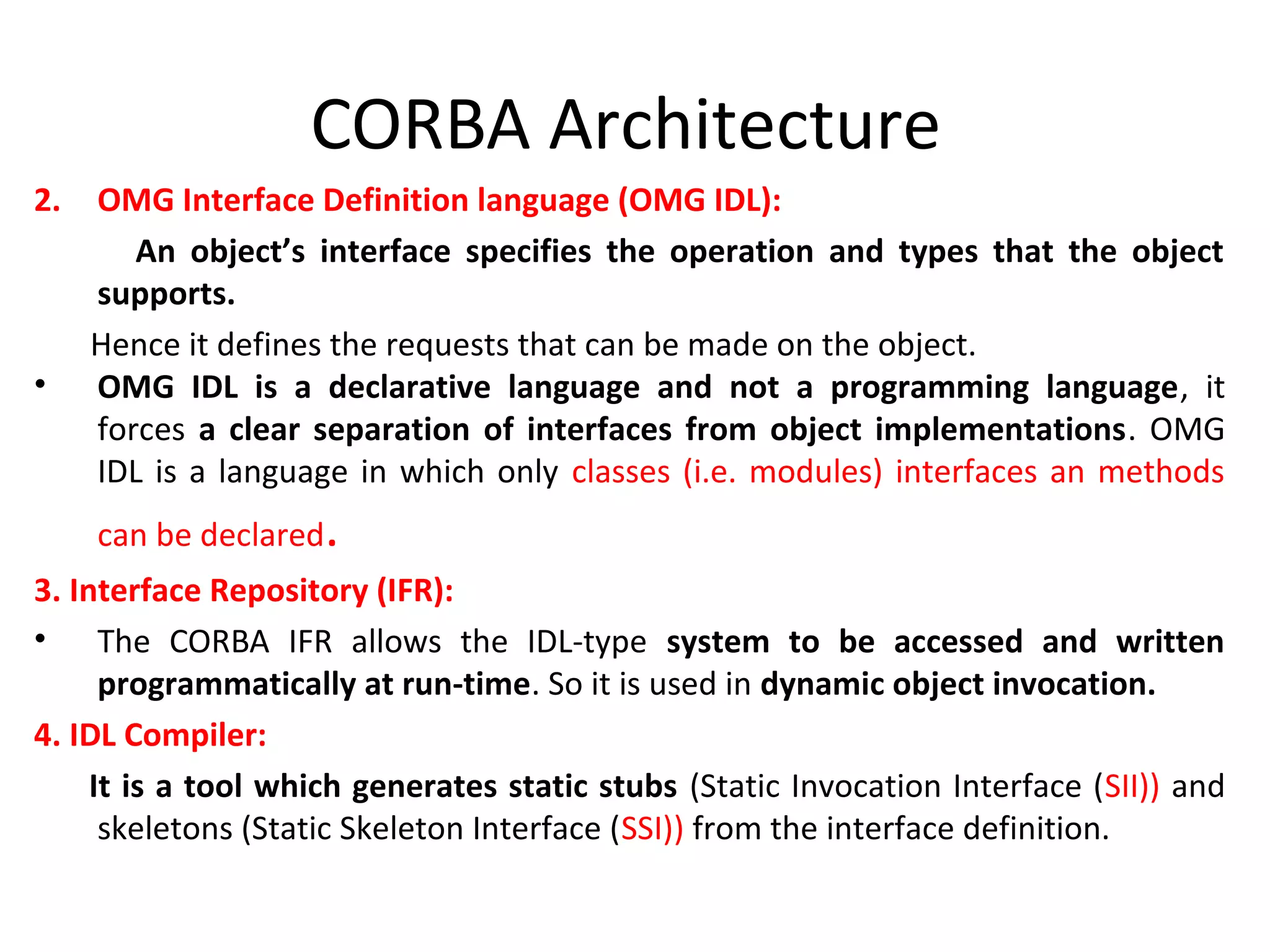 CORBA Architecture
2. OMG Interface Definition language (OMG IDL):
An object’s interface specifies the operation and types that the object
supports.
Hence it defines the requests that can be made on the object.
• OMG IDL is a declarative language and not a programming language, it
forces a clear separation of interfaces from object implementations. OMG
IDL is a language in which only classes (i.e. modules) interfaces an methods
can be declared.
3. Interface Repository (IFR):
• The CORBA IFR allows the IDL-type system to be accessed and written
programmatically at run-time. So it is used in dynamic object invocation.
4. IDL Compiler:
It is a tool which generates static stubs (Static Invocation Interface (SII)) and
skeletons (Static Skeleton Interface (SSI)) from the interface definition.
 