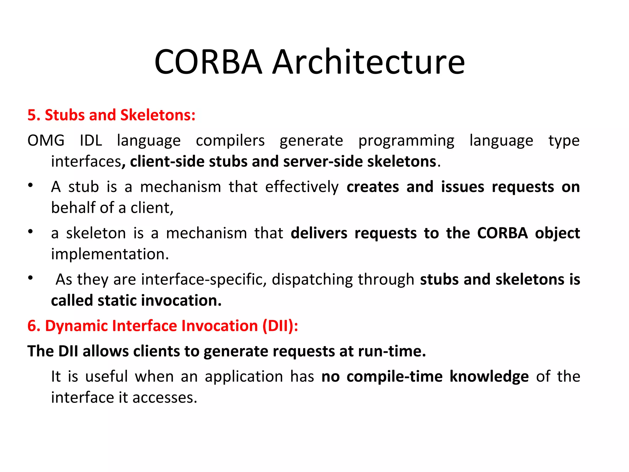 CORBA Architecture
5. Stubs and Skeletons:
OMG IDL language compilers generate programming language type
interfaces, client-side stubs and server-side skeletons.
• A stub is a mechanism that effectively creates and issues requests on
behalf of a client,
• a skeleton is a mechanism that delivers requests to the CORBA object
implementation.
• As they are interface-specific, dispatching through stubs and skeletons is
called static invocation.
6. Dynamic Interface Invocation (DII):
The DII allows clients to generate requests at run-time.
It is useful when an application has no compile-time knowledge of the
interface it accesses.
 