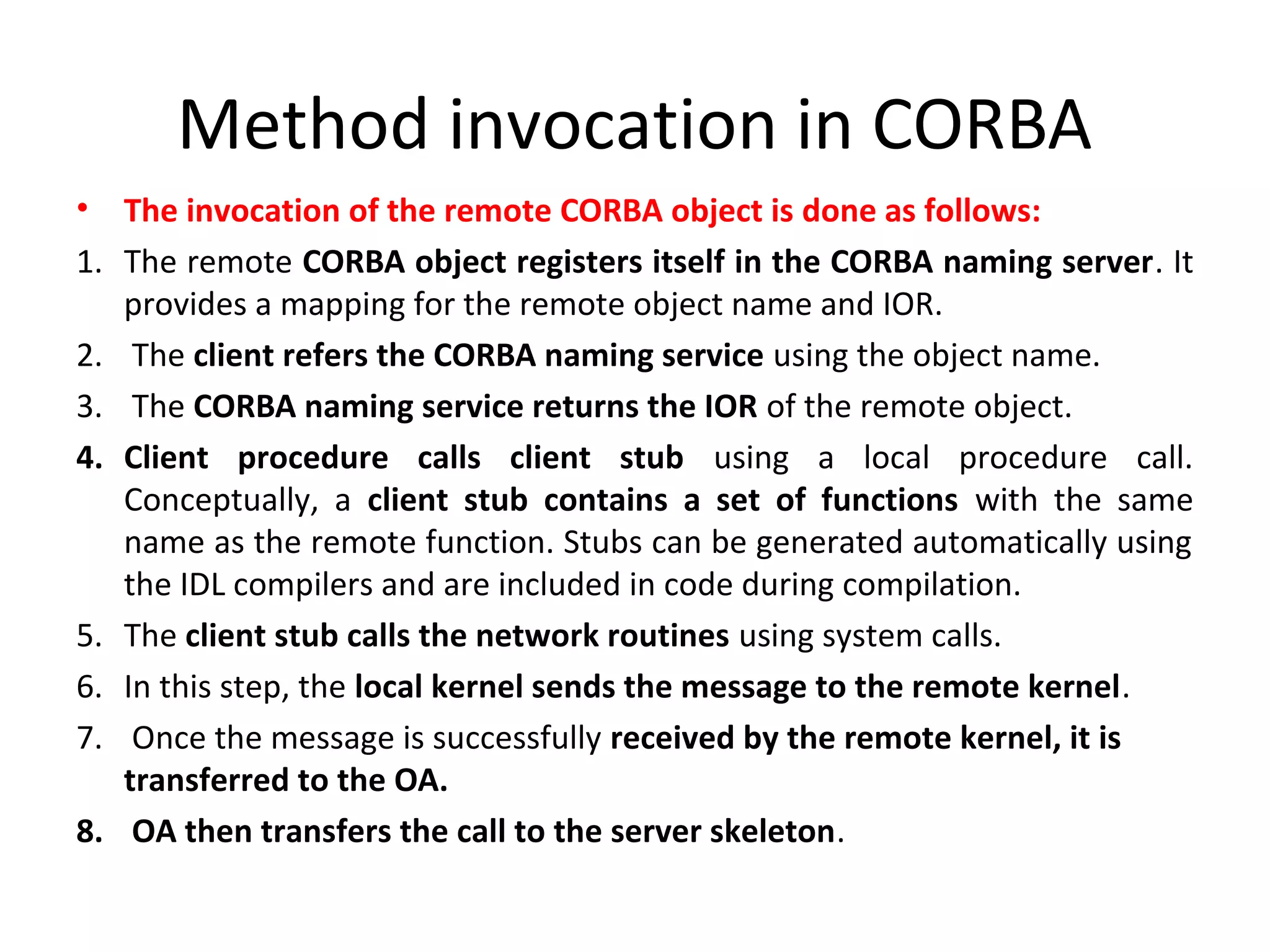 Method invocation in CORBA
• The invocation of the remote CORBA object is done as follows:
1. The remote CORBA object registers itself in the CORBA naming server. It
provides a mapping for the remote object name and IOR.
2. The client refers the CORBA naming service using the object name.
3. The CORBA naming service returns the IOR of the remote object.
4. Client procedure calls client stub using a local procedure call.
Conceptually, a client stub contains a set of functions with the same
name as the remote function. Stubs can be generated automatically using
the IDL compilers and are included in code during compilation.
5. The client stub calls the network routines using system calls.
6. In this step, the local kernel sends the message to the remote kernel.
7. Once the message is successfully received by the remote kernel, it is
transferred to the OA.
8. OA then transfers the call to the server skeleton.
 