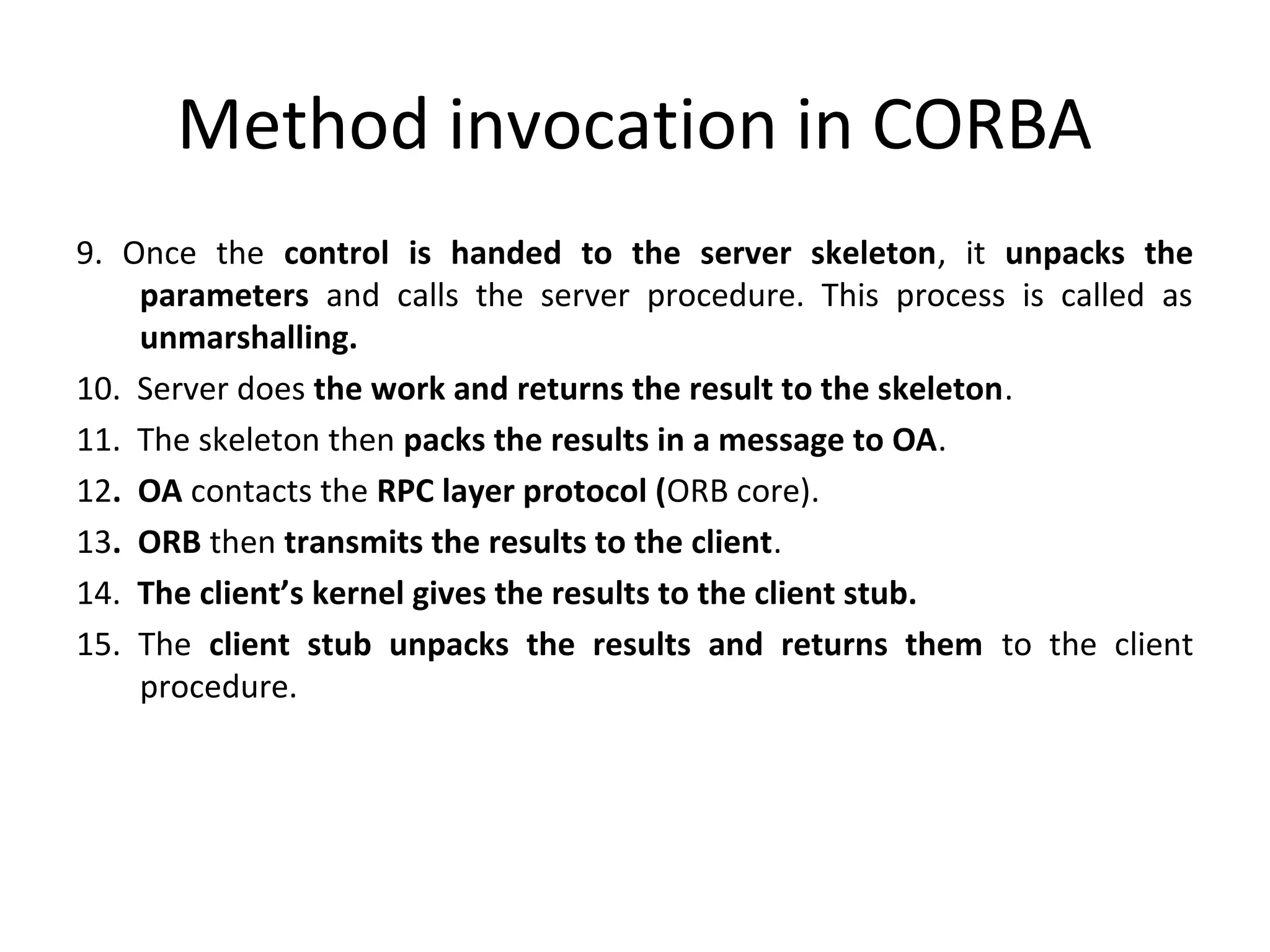 Method invocation in CORBA
9. Once the control is handed to the server skeleton, it unpacks the
parameters and calls the server procedure. This process is called as
unmarshalling.
10. Server does the work and returns the result to the skeleton.
11. The skeleton then packs the results in a message to OA.
12. OA contacts the RPC layer protocol (ORB core).
13. ORB then transmits the results to the client.
14. The client’s kernel gives the results to the client stub.
15. The client stub unpacks the results and returns them to the client
procedure.
 