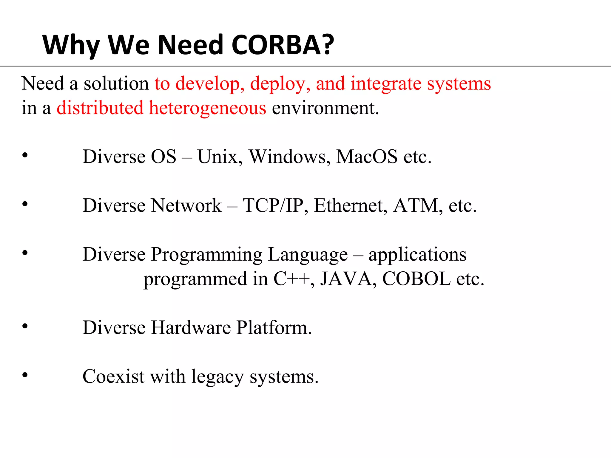 Why We Need CORBA?
Need a solution to develop, deploy, and integrate systems
in a distributed heterogeneous environment.
• Diverse OS – Unix, Windows, MacOS etc.
• Diverse Network – TCP/IP, Ethernet, ATM, etc.
• Diverse Programming Language – applications
programmed in C++, JAVA, COBOL etc.
• Diverse Hardware Platform.
• Coexist with legacy systems.
 