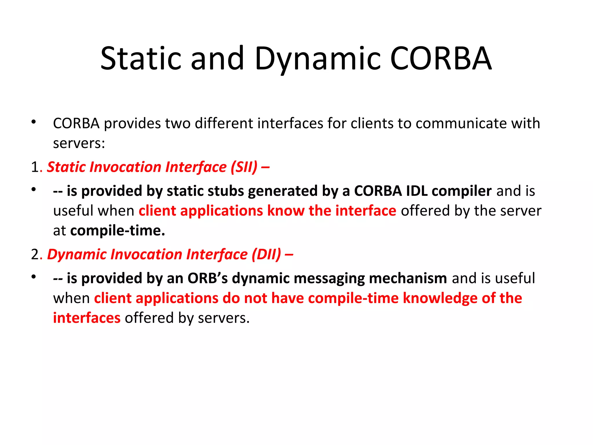 Static and Dynamic CORBA
• CORBA provides two different interfaces for clients to communicate with
servers:
1. Static Invocation Interface (SII) –
• -- is provided by static stubs generated by a CORBA IDL compiler and is
useful when client applications know the interface offered by the server
at compile-time.
2. Dynamic Invocation Interface (DII) –
• -- is provided by an ORB’s dynamic messaging mechanism and is useful
when client applications do not have compile-time knowledge of the
interfaces offered by servers.
 