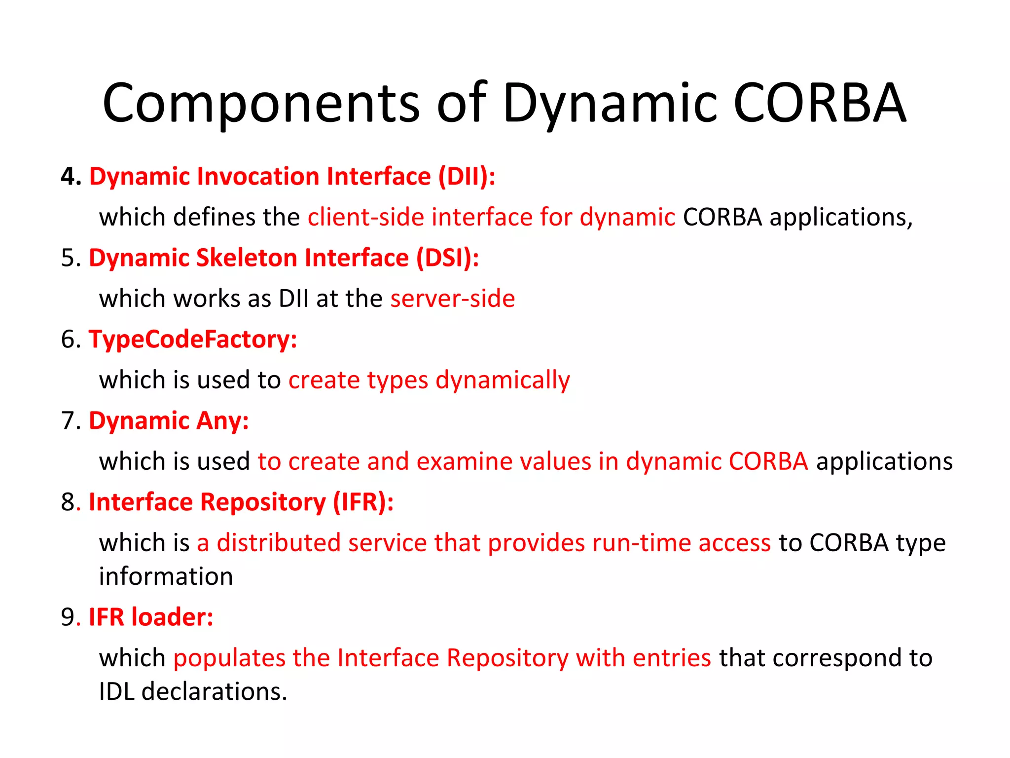 Components of Dynamic CORBA
4. Dynamic Invocation Interface (DII):
which defines the client-side interface for dynamic CORBA applications,
5. Dynamic Skeleton Interface (DSI):
which works as DII at the server-side
6. TypeCodeFactory:
which is used to create types dynamically
7. Dynamic Any:
which is used to create and examine values in dynamic CORBA applications
8. Interface Repository (IFR):
which is a distributed service that provides run-time access to CORBA type
information
9. IFR loader:
which populates the Interface Repository with entries that correspond to
IDL declarations.
 