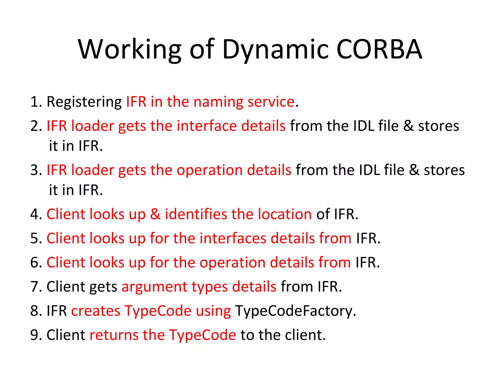 Working of Dynamic CORBA
1. Registering IFR in the naming service.
2. IFR loader gets the interface details from the IDL file & stores
it in IFR.
3. IFR loader gets the operation details from the IDL file & stores
it in IFR.
4. Client looks up & identifies the location of IFR.
5. Client looks up for the interfaces details from IFR.
6. Client looks up for the operation details from IFR.
7. Client gets argument types details from IFR.
8. IFR creates TypeCode using TypeCodeFactory.
9. Client returns the TypeCode to the client.
 