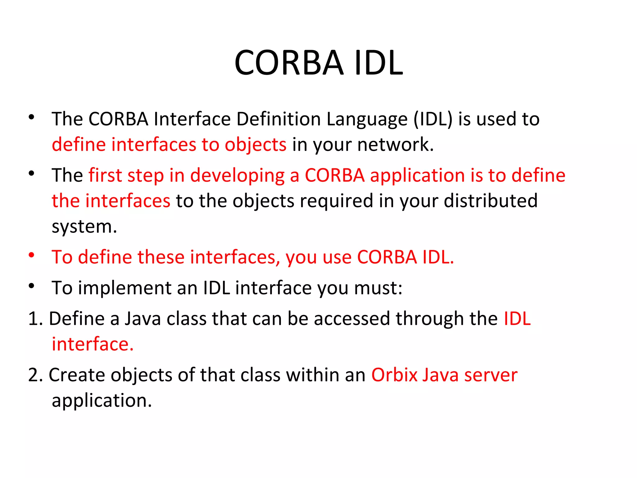 CORBA IDL
• The CORBA Interface Definition Language (IDL) is used to
define interfaces to objects in your network.
• The first step in developing a CORBA application is to define
the interfaces to the objects required in your distributed
system.
• To define these interfaces, you use CORBA IDL.
• To implement an IDL interface you must:
1. Define a Java class that can be accessed through the IDL
interface.
2. Create objects of that class within an Orbix Java server
application.
 