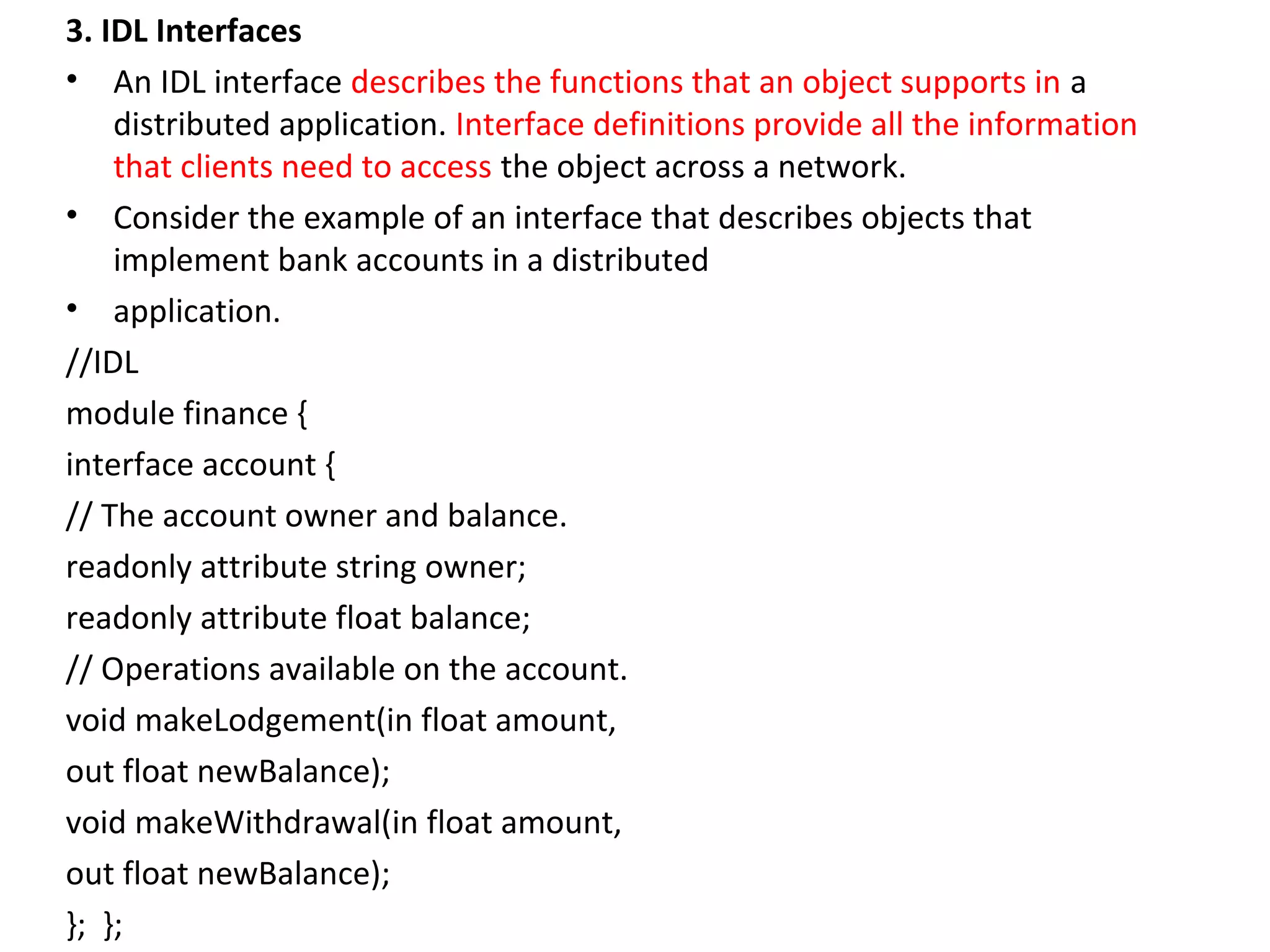 3. IDL Interfaces
• An IDL interface describes the functions that an object supports in a
distributed application. Interface definitions provide all the information
that clients need to access the object across a network.
• Consider the example of an interface that describes objects that
implement bank accounts in a distributed
• application.
//IDL
module finance {
interface account {
// The account owner and balance.
readonly attribute string owner;
readonly attribute float balance;
// Operations available on the account.
void makeLodgement(in float amount,
out float newBalance);
void makeWithdrawal(in float amount,
out float newBalance);
}; };
 