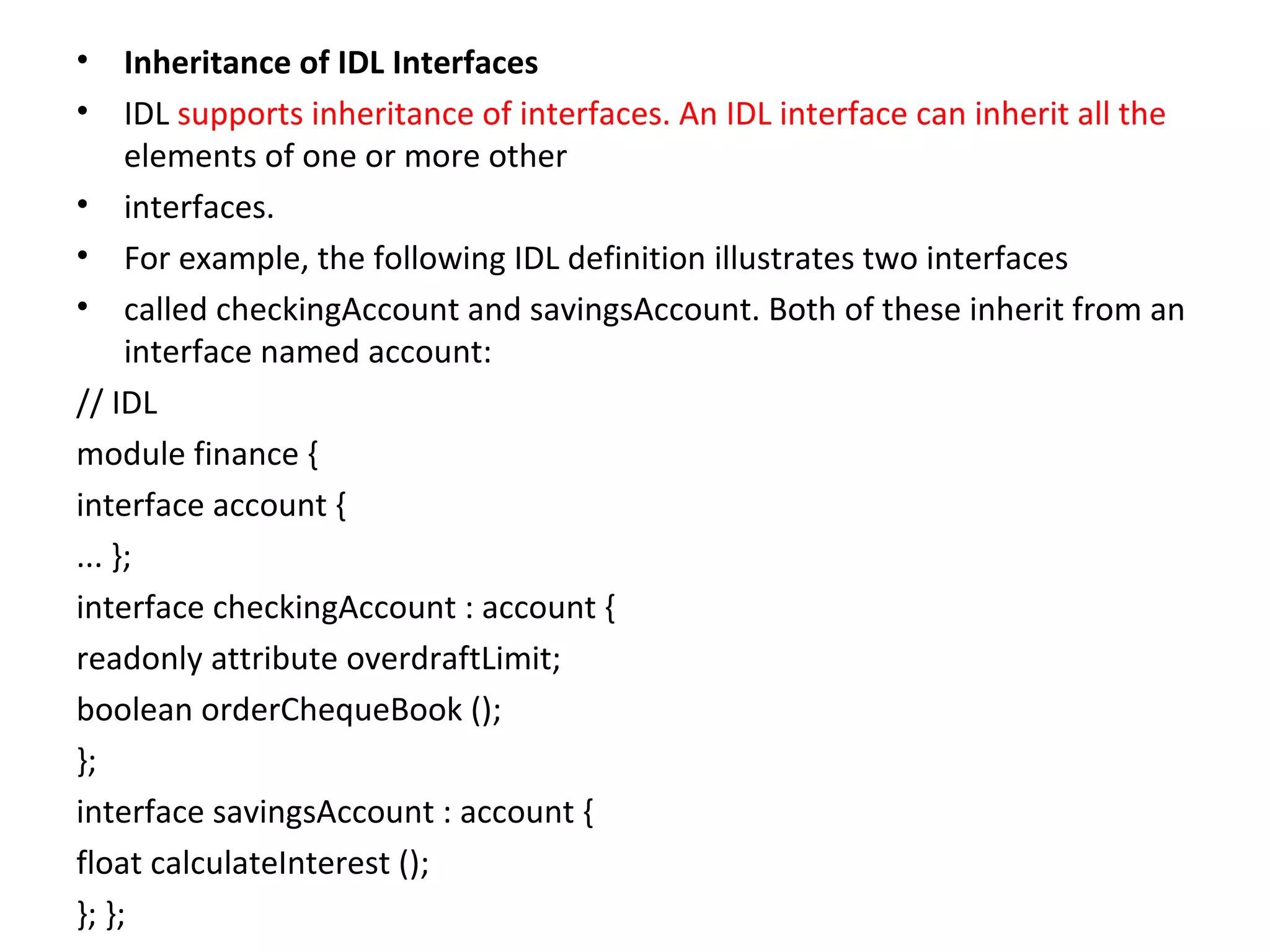 • Inheritance of IDL Interfaces
• IDL supports inheritance of interfaces. An IDL interface can inherit all the
elements of one or more other
• interfaces.
• For example, the following IDL definition illustrates two interfaces
• called checkingAccount and savingsAccount. Both of these inherit from an
interface named account:
// IDL
module finance {
interface account {
... };
interface checkingAccount : account {
readonly attribute overdraftLimit;
boolean orderChequeBook ();
};
interface savingsAccount : account {
float calculateInterest ();
}; };
 