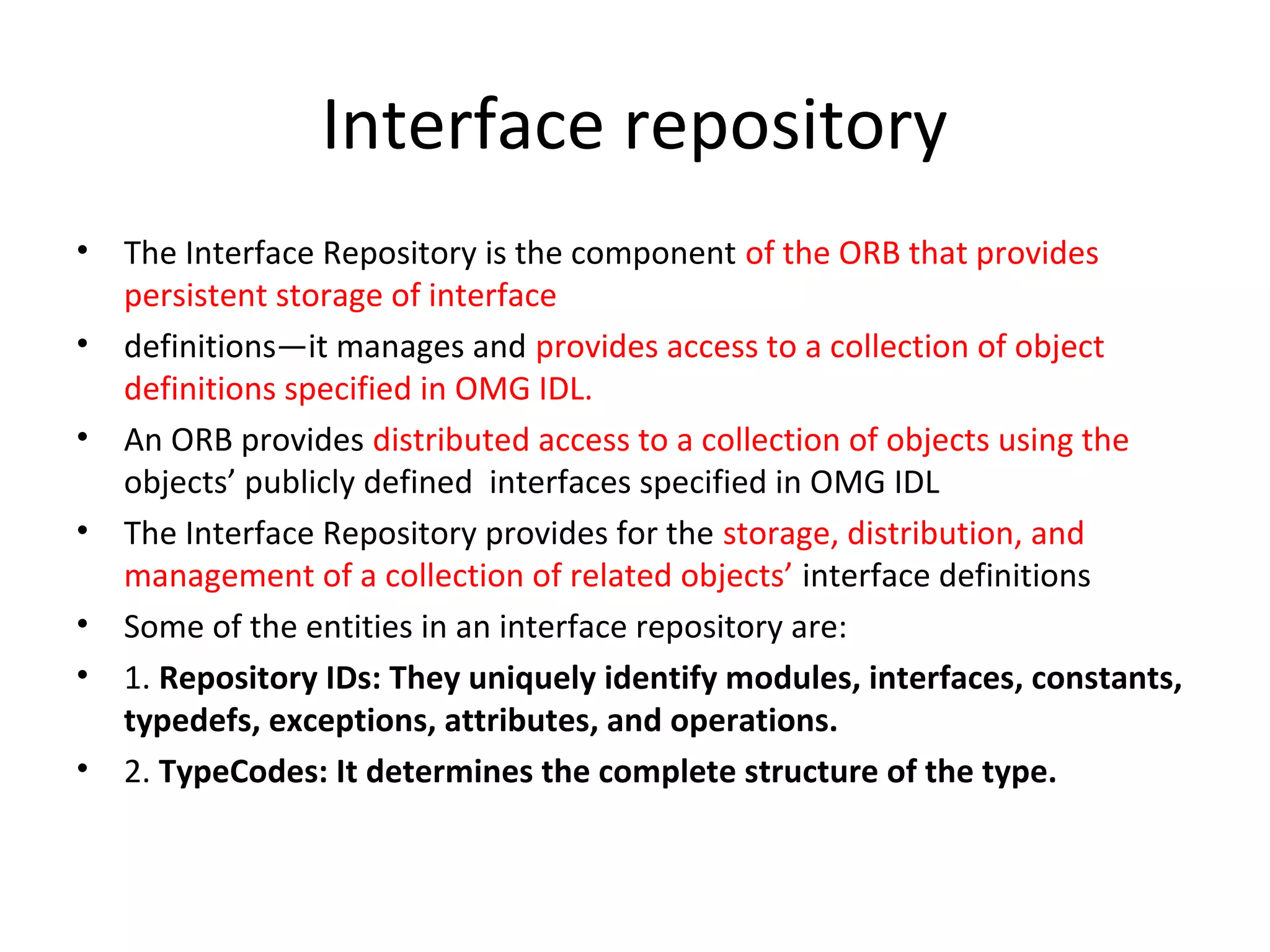 Interface repository
• The Interface Repository is the component of the ORB that provides
persistent storage of interface
• definitions—it manages and provides access to a collection of object
definitions specified in OMG IDL.
• An ORB provides distributed access to a collection of objects using the
objects’ publicly defined interfaces specified in OMG IDL
• The Interface Repository provides for the storage, distribution, and
management of a collection of related objects’ interface definitions
• Some of the entities in an interface repository are:
• 1. Repository IDs: They uniquely identify modules, interfaces, constants,
typedefs, exceptions, attributes, and operations.
• 2. TypeCodes: It determines the complete structure of the type.
 