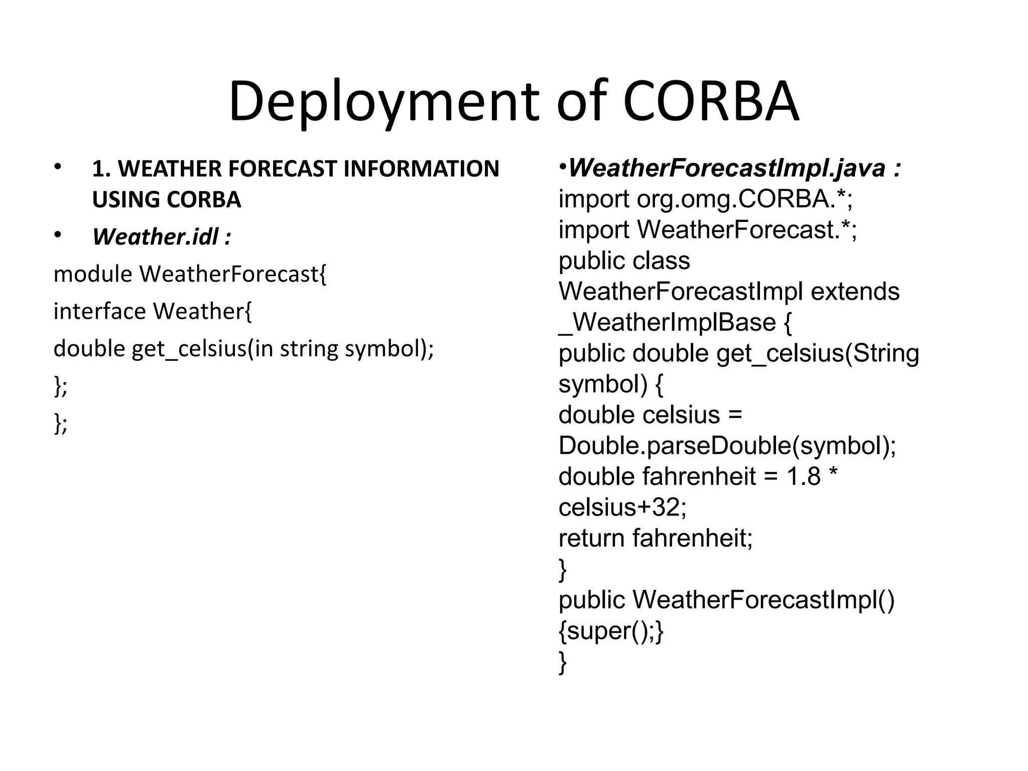 Deployment of CORBA
• 1. WEATHER FORECAST INFORMATION
USING CORBA
• Weather.idl :
module WeatherForecast{
interface Weather{
double get_celsius(in string symbol);
};
};
•WeatherForecastImpl.java :
import org.omg.CORBA.*;
import WeatherForecast.*;
public class
WeatherForecastImpl extends
_WeatherImplBase {
public double get_celsius(String
symbol) {
double celsius =
Double.parseDouble(symbol);
double fahrenheit = 1.8 *
celsius+32;
return fahrenheit;
}
public WeatherForecastImpl()
{super();}
}
 