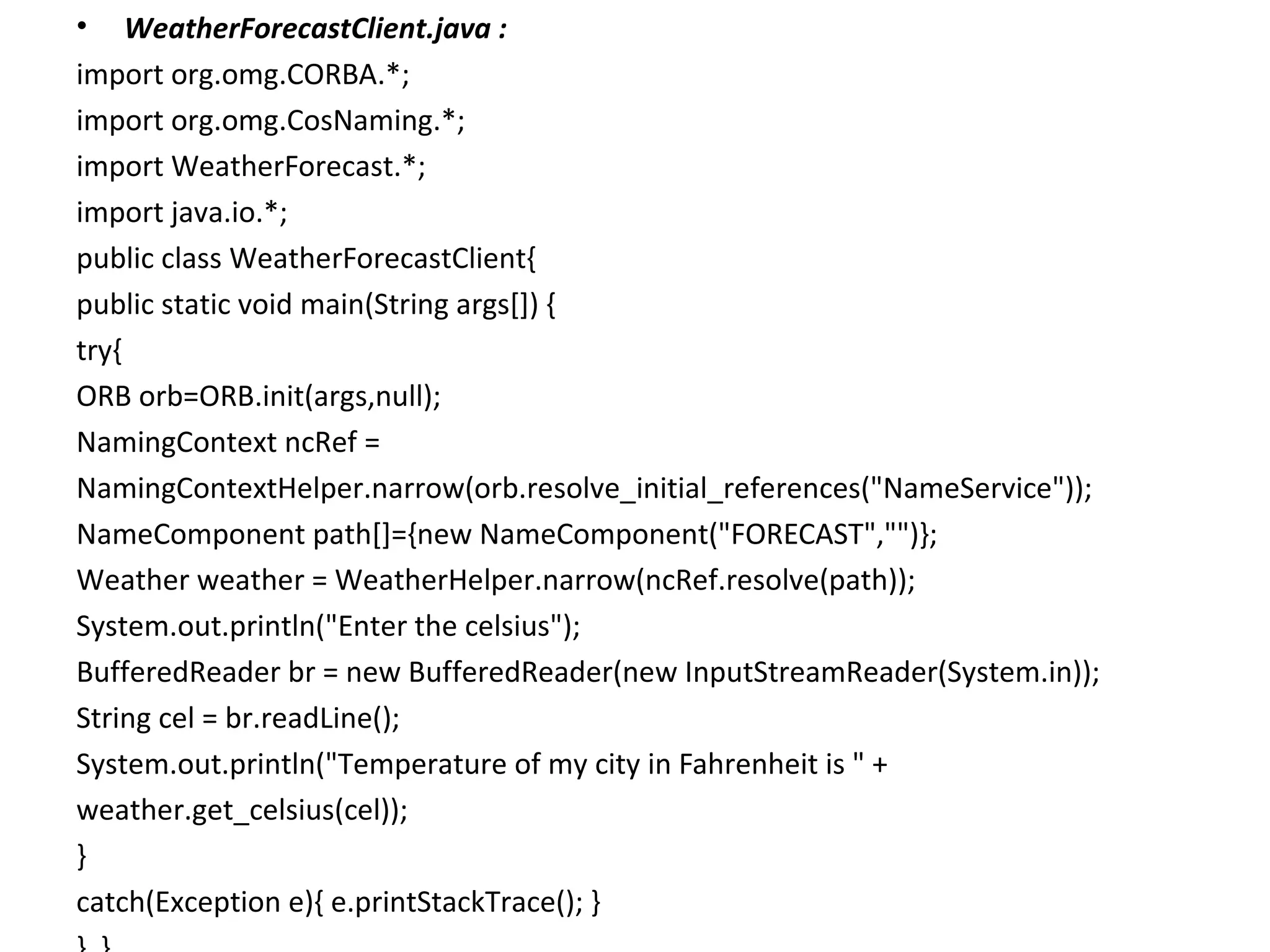 • WeatherForecastClient.java :
import org.omg.CORBA.*;
import org.omg.CosNaming.*;
import WeatherForecast.*;
import java.io.*;
public class WeatherForecastClient{
public static void main(String args[]) {
try{
ORB orb=ORB.init(args,null);
NamingContext ncRef =
NamingContextHelper.narrow(orb.resolve_initial_references("NameService"));
NameComponent path[]={new NameComponent("FORECAST","")};
Weather weather = WeatherHelper.narrow(ncRef.resolve(path));
System.out.println("Enter the celsius");
BufferedReader br = new BufferedReader(new InputStreamReader(System.in));
String cel = br.readLine();
System.out.println("Temperature of my city in Fahrenheit is " +
weather.get_celsius(cel));
}
catch(Exception e){ e.printStackTrace(); }
 