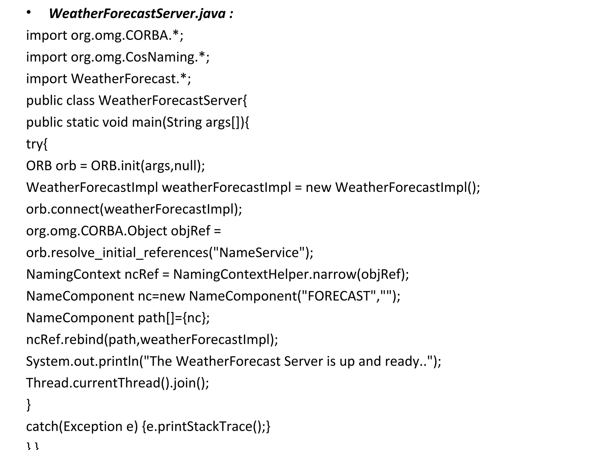 • WeatherForecastServer.java :
import org.omg.CORBA.*;
import org.omg.CosNaming.*;
import WeatherForecast.*;
public class WeatherForecastServer{
public static void main(String args[]){
try{
ORB orb = ORB.init(args,null);
WeatherForecastImpl weatherForecastImpl = new WeatherForecastImpl();
orb.connect(weatherForecastImpl);
org.omg.CORBA.Object objRef =
orb.resolve_initial_references("NameService");
NamingContext ncRef = NamingContextHelper.narrow(objRef);
NameComponent nc=new NameComponent("FORECAST","");
NameComponent path[]={nc};
ncRef.rebind(path,weatherForecastImpl);
System.out.println("The WeatherForecast Server is up and ready..");
Thread.currentThread().join();
}
catch(Exception e) {e.printStackTrace();}
 