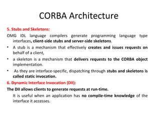 CORBA Architecture
5. Stubs and Skeletons:
OMG IDL language compilers generate programming language type
interfaces, client-side stubs and server-side skeletons.
• A stub is a mechanism that effectively creates and issues requests on
behalf of a client,
• a skeleton is a mechanism that delivers requests to the CORBA object
implementation.
• As they are interface-specific, dispatching through stubs and skeletons is
called static invocation.
6. Dynamic Interface Invocation (DII):
The DII allows clients to generate requests at run-time.
It is useful when an application has no compile-time knowledge of the
interface it accesses.
 