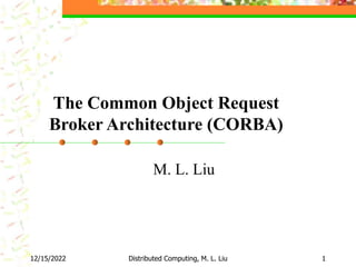 12/15/2022 Distributed Computing, M. L. Liu 1
The Common Object Request
Broker Architecture (CORBA)
M. L. Liu
 