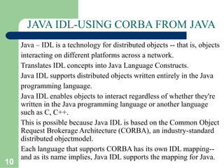 10
JAVA IDL-USING CORBA FROM JAVA
Java – IDL is a technology for distributed objects -- that is, objects
interacting on different platforms across a network.
Translates IDL concepts into Java Language Constructs.
Java IDL supports distributed objects written entirely in the Java
programming language.
Java IDL enables objects to interact regardless of whether they're
written in the Java programming language or another language
such as C, C++.
This is possible because Java IDL is based on the Common Object
Request Brokerage Architecture (CORBA), an industry-standard
distributed objectmodel.
Each language that supports CORBA has its own IDL mapping--
and as its name implies, Java IDL supports the mapping for Java.
 