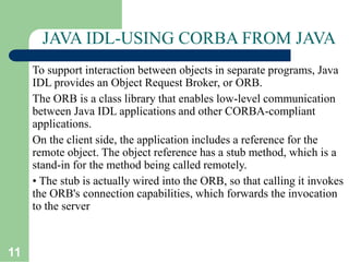 11
JAVA IDL-USING CORBA FROM JAVA
To support interaction between objects in separate programs, Java
IDL provides an Object Request Broker, or ORB.
The ORB is a class library that enables low-level communication
between Java IDL applications and other CORBA-compliant
applications.
On the client side, the application includes a reference for the
remote object. The object reference has a stub method, which is a
stand-in for the method being called remotely.
• The stub is actually wired into the ORB, so that calling it invokes
the ORB's connection capabilities, which forwards the invocation
to the server
 