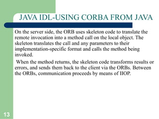 13
JAVA IDL-USING CORBA FROM JAVA
On the server side, the ORB uses skeleton code to translate the
remote invocation into a method call on the local object. The
skeleton translates the call and any parameters to their
implementation-specific format and calls the method being
invoked.
When the method returns, the skeleton code transforms results or
errors, and sends them back to the client via the ORBs. Between
the ORBs, communication proceeds by means of IIOP.
 
