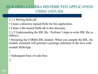 17
BUILDING A CORBA DISTRIBUTED APPLICATION
USING JAVA IDL
1.1.1 Writing Hello.idl
• Create a directory named Hello for this application.
• Create a file named Hello.idl in this directory.
1.1.2 Understanding the IDL file : Perform 3 steps to write IDL file as
follows:
• Declaring the CORBA IDL module: When you compile the IDL, the
module statement will generate a package statement in the Java code.
module HelloApp
{
// Subsequent lines of code here.
};
 