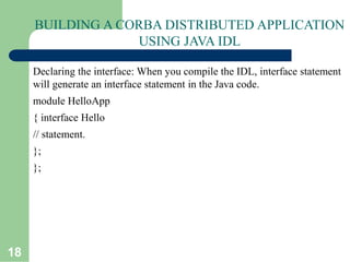 18
BUILDING A CORBA DISTRIBUTED APPLICATION
USING JAVA IDL
Declaring the interface: When you compile the IDL, interface statement
will generate an interface statement in the Java code.
module HelloApp
{ interface Hello
// statement.
};
};
 