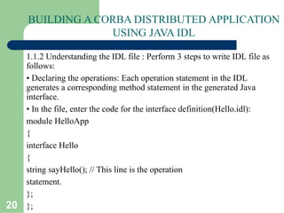 20
BUILDING A CORBA DISTRIBUTED APPLICATION
USING JAVA IDL
1.1.2 Understanding the IDL file : Perform 3 steps to write IDL file as
follows:
• Declaring the operations: Each operation statement in the IDL
generates a corresponding method statement in the generated Java
interface.
• In the file, enter the code for the interface definition(Hello.idl):
module HelloApp
{
interface Hello
{
string sayHello(); // This line is the operation
statement.
};
};
 