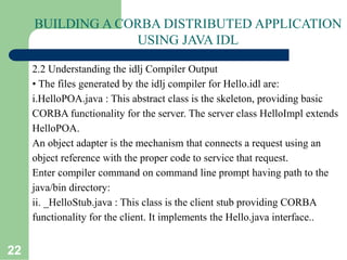 22
BUILDING A CORBA DISTRIBUTED APPLICATION
USING JAVA IDL
2.2 Understanding the idlj Compiler Output
• The files generated by the idlj compiler for Hello.idl are:
i.HelloPOA.java : This abstract class is the skeleton, providing basic
CORBA functionality for the server. The server class HelloImpl extends
HelloPOA.
An object adapter is the mechanism that connects a request using an
object reference with the proper code to service that request.
Enter compiler command on command line prompt having path to the
java/bin directory:
ii. _HelloStub.java : This class is the client stub providing CORBA
functionality for the client. It implements the Hello.java interface..
 