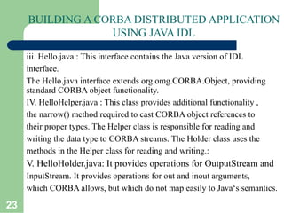 23
BUILDING A CORBA DISTRIBUTED APPLICATION
USING JAVA IDL
iii. Hello.java : This interface contains the Java version of IDL
interface.
The Hello.java interface extends org.omg.CORBA.Object, providing
standard CORBA object functionality.
IV. HelloHelper.java : This class provides additional functionality ,
the narrow() method required to cast CORBA object references to
their proper types. The Helper class is responsible for reading and
writing the data type to CORBA streams. The Holder class uses the
methods in the Helper class for reading and writing.:
V. HelloHolder.java: It provides operations for OutputStream and
InputStream. It provides operations for out and inout arguments,
which CORBA allows, but which do not map easily to Java‘s semantics.
 